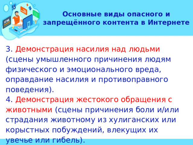 Основные виды опасного и запрещённого контента в Интернете 3. Демонстрация насилия над людьми (сцены умышленного причинения людям физического и эмоционального вреда, оправдание насилия и противоправного поведения). 4. Демонстрация жестокого обращения с животными (сцены причинения боли и/или страдания животному из хулиганских или корыстных побуждений, влекущих их увечье или гибель). 