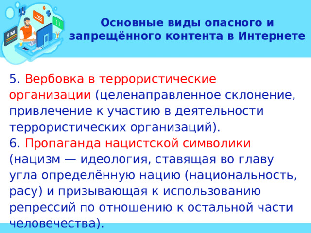 Основные виды опасного и запрещённого контента в Интернете 5. Вербовка в террористические организации (целенаправленное склонение, привлечение к участию в деятельности террористических организаций). 6. Пропаганда нацистской символики (нацизм — идеология, ставящая во главу угла определённую нацию (национальность, расу) и призывающая к использованию репрессий по отношению к остальной части человечества). 