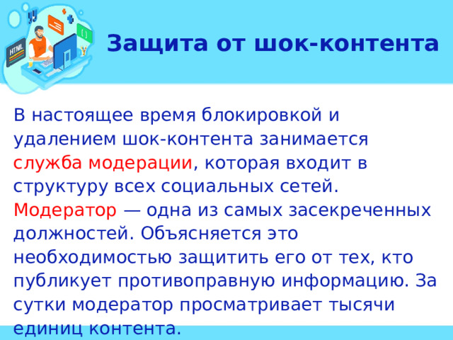 Защита от шок-контента В настоящее время блокировкой и удалением шок-контента занимается служба модерации , которая входит в структуру всех социальных сетей. Модератор — одна из самых засекреченных должностей. Объясняется это необходимостью защитить его от тех, кто публикует противоправную информацию. За сутки модератор просматривает тысячи единиц контента.  
