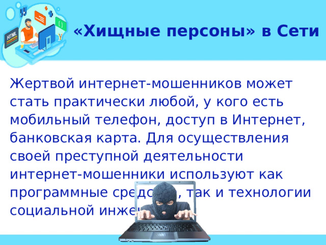 «Хищные персоны» в Сети Жертвой интернет-мошенников может стать практически любой, у кого есть мобильный телефон, доступ в Интернет, банковская карта. Для осуществления своей преступной деятельности интернет-мошенники используют как программные средства, так и технологии социальной инженерии.  