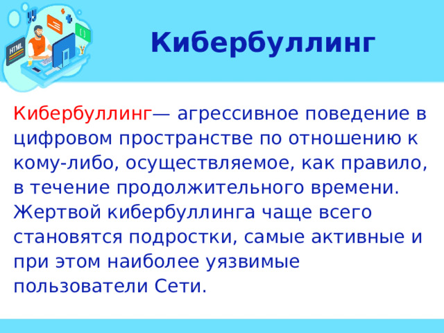 Кибербуллинг Кибербуллинг — агрессивное поведение в цифровом пространстве по отношению к кому-либо, осуществляемое, как правило, в течение продолжительного времени. Жертвой кибербуллинга чаще всего становятся подростки, самые активные и при этом наиболее уязвимые пользователи Сети.  