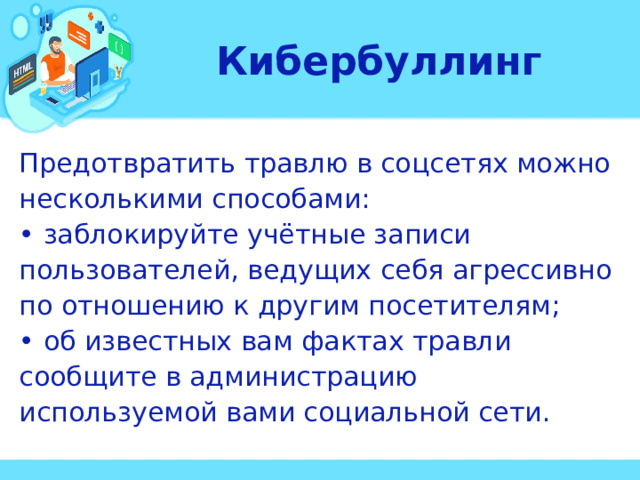 Кибербуллинг Предотвратить травлю в соцсетях можно несколькими способами: • заблокируйте учётные записи пользователей, ведущих себя агрессивно по отношению к другим посетителям; • об известных вам фактах травли сообщите в администрацию используемой вами социальной сети.  