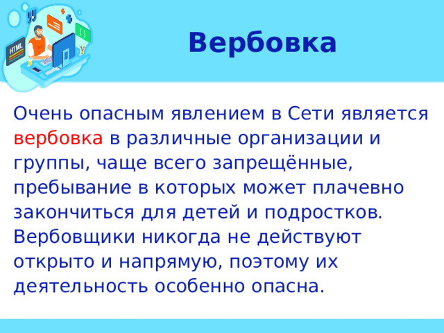 Вербовка Очень опасным явлением в Сети является вербовка в различные организации и группы, чаще всего запрещённые, пребывание в которых может плачевно закончиться для детей и подростков. Вербовщики никогда не действуют открыто и напрямую, поэтому их деятельность особенно опасна.  