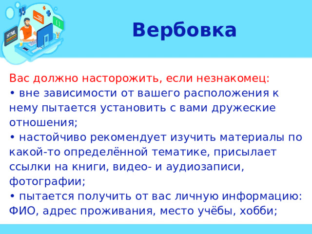 Вербовка Вас должно насторожить, если незнакомец: • вне зависимости от вашего расположения к нему пытается установить с вами дружеские отношения; • настойчиво рекомендует изучить материалы по какой-то определённой тематике, присылает ссылки на книги, видео- и аудиозаписи, фотографии; • пытается получить от вас личную информацию: ФИО, адрес проживания, место учёбы, хобби;  