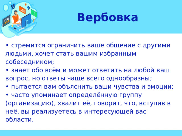 Вербовка • стремится ограничить ваше общение с другими людьми, хочет стать вашим избранным собеседником; • знает обо всём и может ответить на любой ваш вопрос, но ответы чаще всего однообразны; • пытается вам объяснить ваши чувства и эмоции; • часто упоминает определённую группу (организацию), хвалит её, говорит, что, вступив в неё, вы реализуетесь в интересующей вас области.  