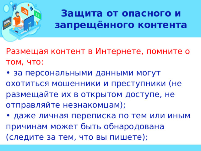 Защита от опасного и запрещённого контента Размещая контент в Интернете, помните о том, что: • за персональными данными могут охотиться мошенники и преступники (не размещайте их в открытом доступе, не отправляйте незнакомцам); • даже личная переписка по тем или иным причинам может быть обнародована (следите за тем, что вы пишете);  