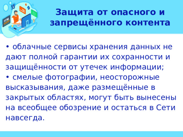 Защита от опасного и запрещённого контента • облачные сервисы хранения данных не дают полной гарантии их сохранности и защищённости от утечек информации; • смелые фотографии, неосторожные высказывания, даже размещённые в закрытых областях, могут быть вынесены на всеобщее обозрение и остаться в Сети навсегда.  