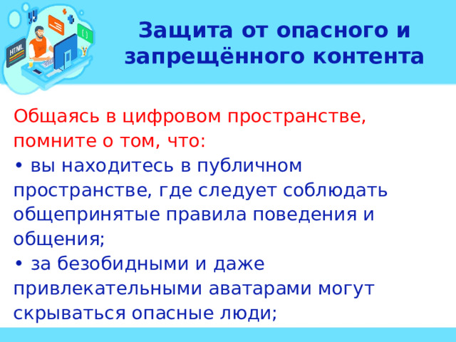 Защита от опасного и запрещённого контента Общаясь в цифровом пространстве, помните о том, что: • вы находитесь в публичном пространстве, где следует соблюдать общепринятые правила поведения и общения; • за безобидными и даже привлекательными аватарами могут скрываться опасные люди;  