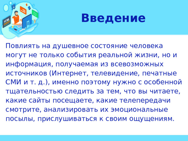 Введение Повлиять на душевное состояние человека могут не только события реальной жизни, но и информация, получаемая из всевозможных источников (Интернет, телевидение, печатные СМИ и т. д.), именно поэтому нужно с особенной тщательностью следить за тем, что вы читаете, какие сайты посещаете, какие телепередачи смотрите, анализировать их эмоциональные посылы, прислушиваться к своим ощущениям. 