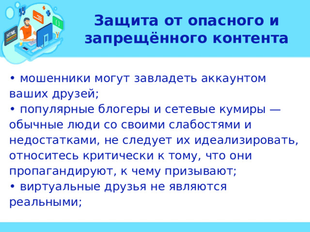 Защита от опасного и запрещённого контента • мошенники могут завладеть аккаунтом ваших друзей; • популярные блогеры и сетевые кумиры — обычные люди со своими слабостями и недостатками, не следует их идеализировать, относитесь критически к тому, что они пропагандируют, к чему призывают; • виртуальные друзья не являются реальными;  