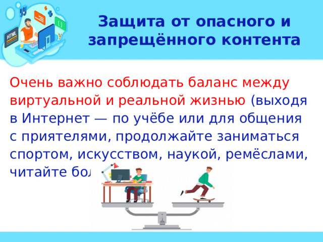 Защита от опасного и запрещённого контента Очень важно соблюдать баланс между виртуальной и реальной жизнью (выходя в Интернет — по учёбе или для общения с приятелями, продолжайте заниматься спортом, искусством, наукой, ремёслами, читайте больше книг).  