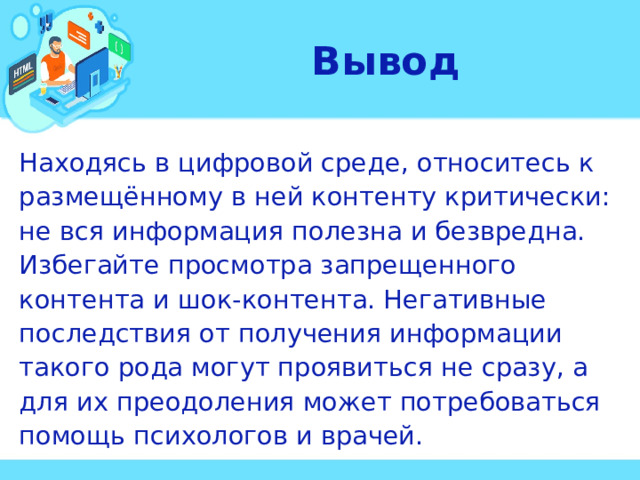 Вывод Находясь в цифровой среде, относитесь к размещённому в ней контенту критически: не вся информация полезна и безвредна. Избегайте просмотра запрещенного контента и шок-контента. Негативные последствия от получения информации такого рода могут проявиться не сразу, а для их преодоления может потребоваться помощь психологов и врачей.  