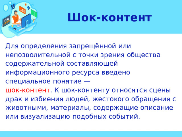 Шок-контент Для определения запрещённой или непозволительной с точки зрения общества содержательной составляющей информационного ресурса введено специальное понятие — шок-контент . К шок-контенту относятся сцены драк и избиения людей, жестокого обращения с животными, материалы, содержащие описание или визуализацию подобных событий. 