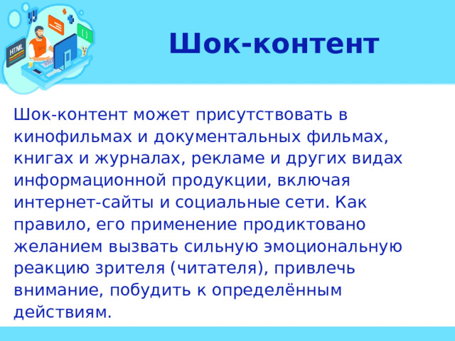 Шок-контент Шок-контент может присутствовать в кинофильмах и документальных фильмах, книгах и журналах, рекламе и других видах информационной продукции, включая интернет-сайты и социальные сети. Как правило, его применение продиктовано желанием вызвать сильную эмоциональную реакцию зрителя (читателя), привлечь внимание, побудить к определённым действиям. 