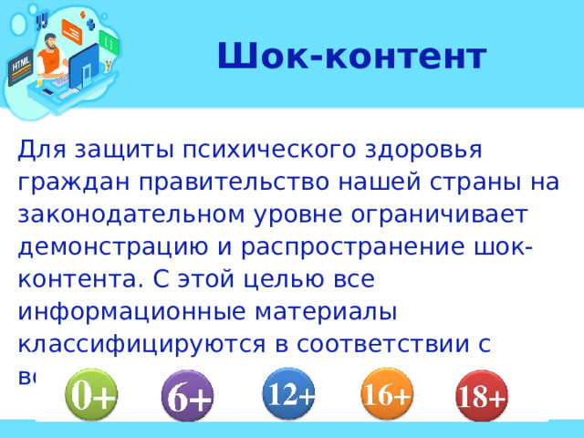 Шок-контент Для защиты психического здоровья граждан правительство нашей страны на законодательном уровне ограничивает демонстрацию и распространение шок-контента. С этой целью все информационные материалы классифицируются в соответствии с возрастными категориями аудитории. 