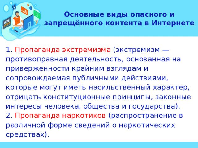 Основные виды опасного и запрещённого контента в Интернете 1. Пропаганда экстремизма (экстремизм — противоправная деятельность, основанная на приверженности крайним взглядам и сопровождаемая публичными действиями, которые могут иметь насильственный характер, отрицать конституционные принципы, законные интересы человека, общества и государства). 2. Пропаганда наркотиков (распространение в различной форме сведений о наркотических средствах). 