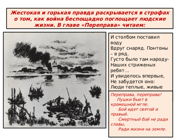 Переправа, переправа!  Пушки бьют в кромешной мгле.  Бой идет святой и правый.  Смертный бой не ради славы,  Ради жизни на земле. Жестокая и горькая правда раскрывается в строфах о том, как война беспощадно поглощает людские жизни. В главе «Переправа» читаем: И столбом поставил воду Вдруг снаряд. Понтоны – в ряд. Густо было там народу- Наших стриженых ребят… И увиделось впервые, Не забудется оно: Люди теплые, живые Шли на дно, на дно, на дно… 