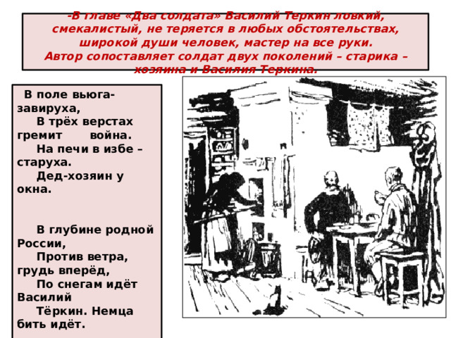 -В главе «Два солдата» Василий Теркин ловкий, смекалистый, не теряется в любых обстоятельствах, широкой души человек, мастер на все руки.  Автор сопоставляет солдат двух поколений – старика – хозяина и Василия Теркина.    В поле вьюга-завируха,       В трёх верстах гремит война.       На печи в избе – старуха.       Дед-хозяин у окна.         В глубине родной России,       Против ветра, грудь вперёд,       По снегам идёт Василий       Тёркин. Немца бить идёт.    
