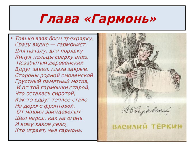 Глава «Гармонь» Только взял боец трехрядку,  Сразу видно — гармонист.  Для началу, для порядку  Кинул пальцы сверху вниз.   Позабытый деревенский  Вдруг завел, глаза закрыв,  Стороны родной смоленской  Грустный памятный мотив,   И от той гармошки старой,  Что осталась сиротой,  Как-то вдруг теплее стало  На дороге фронтовой.   От машин заиндевелых  Шел народ, как на огонь.  И кому какое дело,  Кто играет, чья гармонь.    