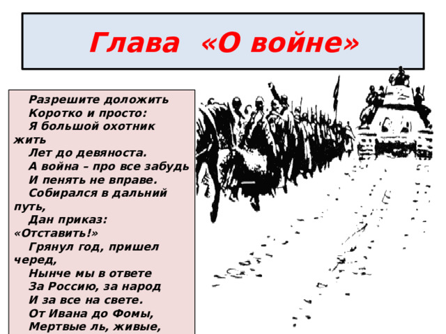 Глава «О войне» Разрешите доложить Коротко и просто: Я большой охотник жить Лет до девяноста. А война – про все забудь И пенять не вправе. Собирался в дальний путь, Дан приказ: «Отставить!» Грянул год, пришел черед, Нынче мы в ответе За Россию, за народ И за все на свете. От Ивана до Фомы, Мертвые ль, живые, Все мы вместе – это мы, Тот народ, Россия. 