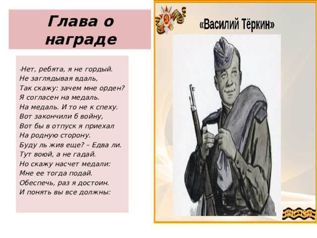 Глава о награде - Нет, ребята, я не гордый. Не заглядывая вдаль, Так скажу: зачем мне орден? Я согласен на медаль. На медаль. И то не к спеху. Вот закончили б войну, Вот бы в отпуск я приехал На родную сторону. Буду ль жив еще? – Едва ли. Тут воюй, а не гадай. Но скажу насчет медали: Мне ее тогда подай. Обеспечь, раз я достоин. И понять вы все должны:  