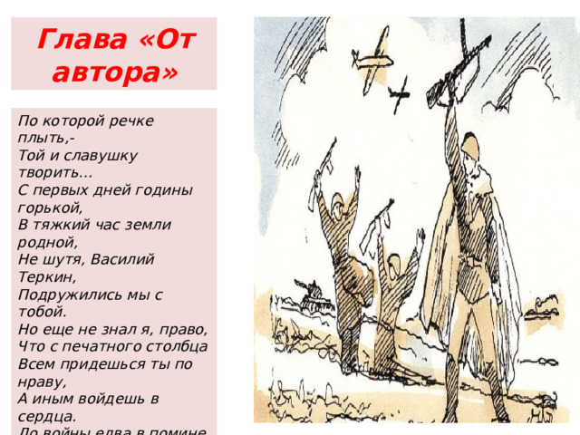 Глава «От автора» По которой речке плыть,- Той и славушку творить… С первых дней годины горькой, В тяжкий час земли родной, Не шутя, Василий Теркин, Подружились мы с тобой. Но еще не знал я, право, Что с печатного столбца Всем придешься ты по нраву, А иным войдешь в сердца. До войны едва в помине Был ты, Теркин, на Руси. Теркин? Кто такой? А ныне Теркин – кто такой? – спроси. -Теркин, как же! -Знаем. -Дорог. -Парень свой, как говорят. 