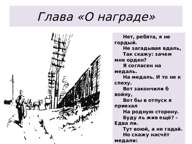 Глава «О награде»  Нет, ребята, я не гордый.       Не загадывая вдаль,       Так скажу: зачем мне орден?       Я согласен на медаль.  На медаль. И то не к спеху.       Вот закончили б войну,       Вот бы в отпуск я приехал       На родную сторону.   Буду ль жив ещё? – Едва ли.       Тут воюй, а не гадай.       Но скажу насчёт медали:       Мне её тогда подай.   Обеспечь, раз я достоин.       И понять вы все должны:       Дело самое простое —       Человек пришёл с войн 