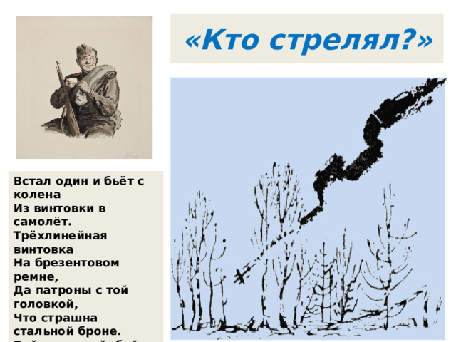 «Кто стрелял?» Встал один и бьёт с колена  Из винтовки в самолёт.  Трёхлинейная винтовка  На брезентовом ремне,  Да патроны с той головкой,  Что страшна стальной броне.  Бой неравный, бой короткий,  Самолёт чужой, с крестом,  Покачнулся, точно лодка,  Зачерпнувшая бортом. 