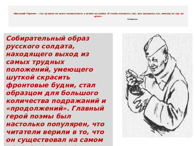   «Василий Теркин» - это лучшее из всего написанного о войне на войне. И чтобы написать так, как написано это, никому из нас не дано».   К.Симонов    Собирательный образ русского солдата, находящего выход из самых трудных положений, умеющего шуткой скрасить фронтовые будни, стал образцом для большого количества подражаний и «продолжений». Главный герой поэмы был настолько популярен, что читатели верили в то, что он существовал на самом деле, а некоторые утверждали, будто знали его лично. 