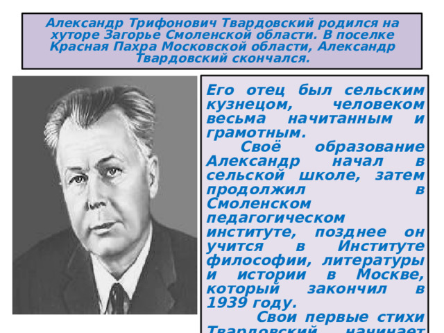 Александр Трифонович Твардовский родился на хуторе Загорье Смоленской области. В поселке Красная Пахра Московской области, Александр Твардовский скончался.  Его отец был сельским кузнецом, человеком весьма начитанным и грамотным.  Своё образование Александр начал в сельской школе, затем продолжил в Смоленском педагогическом институте, позднее он учится в Институте философии, литературы и истории в Москве, который закончил в 1939 году.  Свои первые стихи Твардовский начинает публиковать с 15 лет, и в достаточно короткий срок приобретает популярность 