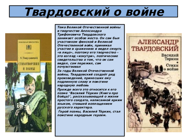 Твардовский о войне Тема Великой Отечественной войны в творчестве Александра Трифоновича Твардовского занимает особое место. Он сам был участником финской и Великой Отечественной войн, принимал участие в сражениях и видел смерть «в лицо», поэтому его творчество – это взгляд «изнутри», поэтические свидетельства о том, что он сам видел, сам пережил, сам почувствовал За годы Великой Отечественной войны, Твардовский создаёт ряд произведений, принесших ему подлинную славу и поистине народную любовь Прежде всего это относится к его поэме 