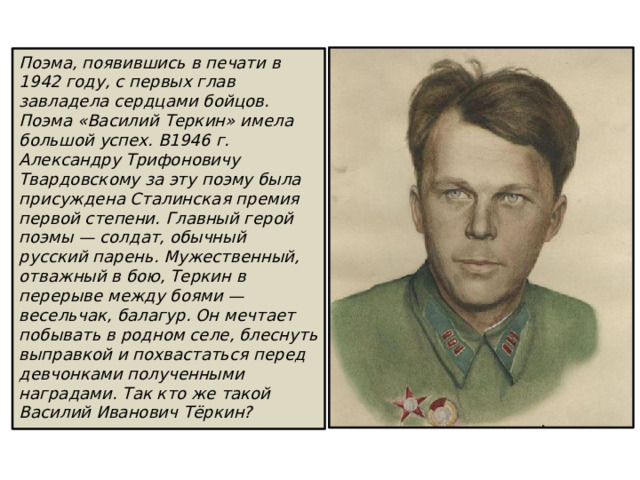 Поэма, появившись в печати в 1942 году, с первых глав завладела сердцами бойцов. Поэма «Василий Теркин» имела большой успех. В1946 г. Александру Трифоновичу Твардовскому за эту поэму была присуждена Сталинская премия первой степени. Главный герой поэмы — солдат, обычный русский парень. Мужественный, отважный в бою, Теркин в перерыве между боями — весельчак, балагур. Он мечтает побы­вать в родном селе, блеснуть выправкой и похвастаться перед девчонками полученными наградами. Так кто же такой Василий Иванович Тёркин? 