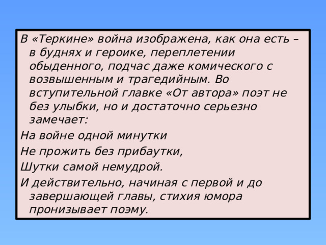 В «Теркине» война изображена, как она есть – в буднях и героике, переплетении обыденного, подчас даже комического с возвышенным и трагедийным. Во вступительной главке «От автора» поэт не без улыбки, но и достаточно серьезно замечает: На войне одной минутки Не прожить без прибаутки, Шутки самой немудрой. И действительно, начиная с первой и до завершающей главы, стихия юмора пронизывает поэму. 