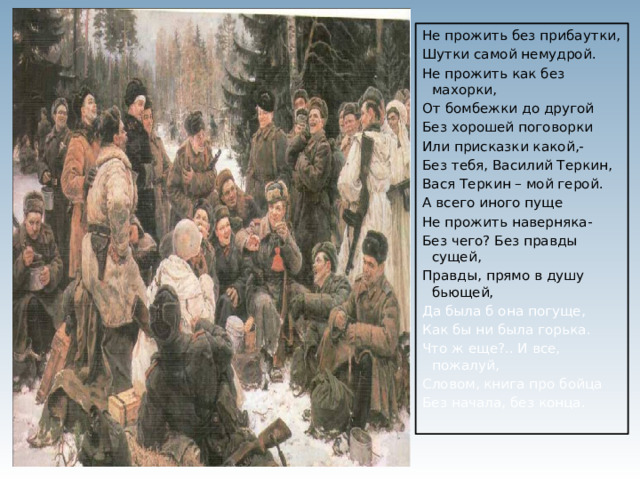 Не прожить без прибаутки, Шутки самой немудрой. Не прожить как без махорки, От бомбежки до другой Без хорошей поговорки Или присказки какой,- Без тебя, Василий Теркин, Вася Теркин – мой герой. А всего иного пуще Не прожить наверняка- Без чего? Без правды сущей, Правды, прямо в душу бьющей, Да была б она погуще, Как бы ни была горька. Что ж еще?.. И все, пожалуй, Словом, книга про бойца Без начала, без конца. 