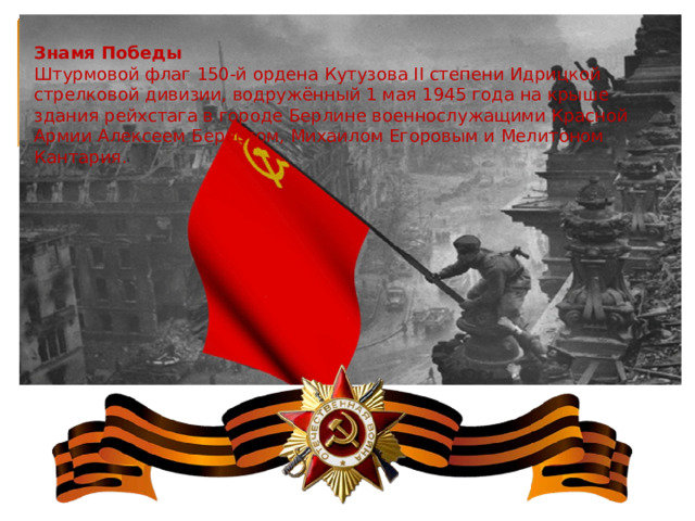 Знамя Победы Штурмовой флаг 150-й ордена Кутузова II степени Идрицкой стрелковой дивизии, водружённый 1 мая 1945 года на крыше здания рейхстага в городе Берлине военнослужащими Красной Армии Алексеем Берестом, Михаилом Егоровым и Мелитоном Кантария. 