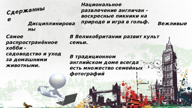 Сдержанные Национальное развлечение англичан - воскресные пикники на природе и игра в гольф. Вежливые Дисциплинированы Самое распространённое хобби - садоводство и уход за домашними животными. В Великобритании развит культ семьи.  В традиционном английском доме всегда есть множество семейных фотографий 