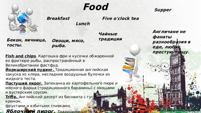  Food Supper Breakfast Five o'clock tea Lunch Англичане не фанаты разнообразия в еде, любят простую пищу. Чайные традиции Бекон, яичница, тосты. Овощи, мясо, рыба. Fish and chips . Картошка фри и кусочки обжаренной во фритюре рыбы, распространённый в Великобритании фастфуд.  Йоркширский пудинг. Традиционная английская закуска из кляра, несладкие воздушные булочки из жидкого теста.  Пастуший пирог. Запеканка из картофельного пюре и мясного фарша (традиционного баранины) с овощами и вустерским соусом. Trifle. Английский десерт из бисквита с густым кремом, фруктами и взбитыми сливками. Яблочный пирог.  Традиционный британский десерт. 