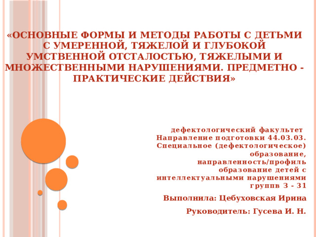 «ОСНОВНЫЕ ФОРМЫ И МЕТОДЫ РАБОТЫ С ДЕТЬМИ С УМЕРЕННОЙ, ТЯЖЕЛОЙ И ГЛУБОКОЙ УМСТВЕННОЙ ОТСТАЛОСТЬЮ, ТЯЖЕЛЫМИ И МНОЖЕСТВЕННЫМИ НАРУШЕНИЯМИ. ПРЕДМЕТНО - ПРАКТИЧЕСКИЕ ДЕЙСТВИЯ» дефектологический факультет  Направление подготовки 44.03.03. Специальное (дефектологическое) образование, направленность/профиль образование детей с интеллектуальными нарушениями группв З - 31 Выполнила: Цебуховская Ирина Руководитель: Гусева И. Н. 
