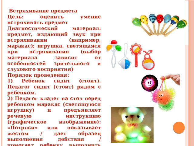    Встряхивание предмета Цель: оценить умение встряхивать предмет Диагностический материал: предмет, издающий звук при встряхивании (например, маракас); игрушка, светящаяся при встряхивании (выбор материала зависит от особенностей зрительного и слухового восприятия) Порядок проведения: 1) Ребенок сидит (стоит). Педагог сидит (стоит) рядом с ребенком. 2) Педагог кладет на стол перед ребенком маракас (светящуюся игрушку) и предъявляет речевую инструкцию (графическое изображение): «Потряси» или показывает жестом / дает образец выполнения действия / помогает ребенку выполнить действие, используя прием «рука в руке». 