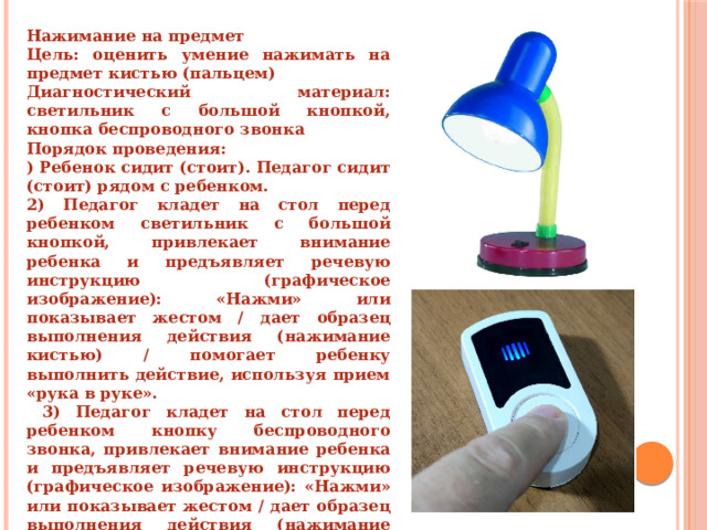 Нажимание на предмет Цель: оценить умение нажимать на предмет кистью (пальцем) Диагностический материал: светильник с большой кнопкой, кнопка беспроводного звонка Порядок проведения: ) Ребенок сидит (стоит). Педагог сидит (стоит) рядом с ребенком. 2) Педагог кладет на стол перед ребенком светильник с большой кнопкой, привлекает внимание ребенка и предъявляет речевую инструкцию (графическое изображение): «Нажми» или показывает жестом / дает образец выполнения действия (нажимание кистью) / помогает ребенку выполнить действие, используя прием «рука в руке».  3) Педагог кладет на стол перед ребенком кнопку беспроводного звонка, привлекает внимание ребенка и предъявляет речевую инструкцию (графическое изображение): «Нажми» или показывает жестом / дает образец выполнения действия (нажимание пальцем) / помогает ребенку выполнить действие, используя прием «рука в руке». 