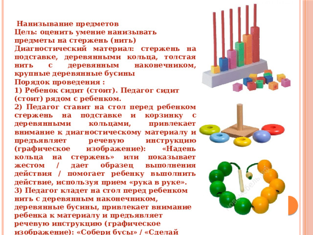  Нанизывание предметов Цель: оценить умение нанизывать предметы на стержень (нить) Диагностический материал: стержень на подставке, деревянными кольца, толстая нить с деревянным наконечником, крупные деревянные бусины Порядок проведения : 1) Ребенок сидит (стоит). Педагог сидит (стоит) рядом с ребенком. 2) Педагог ставит на стол перед ребенком стержень на подставке и корзинку с деревянными кольцами, привлекает внимание к диагностическому материалу и предъявляет речевую инструкцию (графическое изображение): «Надень кольца на стержень» или показывает жестом / дает образец выполнения действия / помогает ребенку выполнить действие, используя прием «рука в руке». 3) Педагог кладет на стол перед ребенком нить с деревянным наконечником, деревянные бусины, привлекает внимание ребенка к материалу и предъявляет речевую инструкцию (графическое изображение): «Собери бусы» / «Сделай бусы» или показывает жестом / дает образец выполнения действия / помогает ребенку выполнить действие, используя прием «рука в руке» 