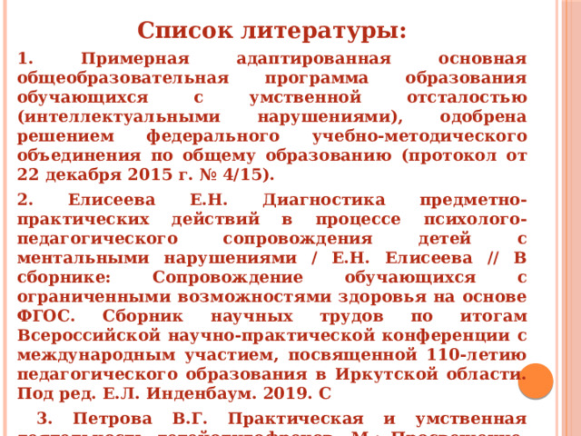 Список литературы: 1. Примерная адаптированная основная общеобразовательная программа образования обучающихся с умственной отсталостью (интеллектуальными нарушениями), одобрена решением федерального учебно-методического объединения по общему образованию (протокол от 22 декабря 2015 г. № 4/15). 2. Елисеева Е.Н. Диагностика предметно-практических действий в процессе психолого-педагогического сопровождения детей с ментальными нарушениями / Е.Н. Елисеева // В сборнике: Сопровождение обучающихся с ограниченными возможностями здоровья на основе ФГОС. Сборник научных трудов по итогам Всероссийской научно-практической конференции с международным участием, посвященной 110-летию педагогического образования в Иркутской области. Под ред. Е.Л. Инденбаум. 2019. С  3. Петрова В.Г. Практическая и умственная деятельность детейолигофренов. М.: Просвещение, 1968. - 158 с. 4. Рубинштейн С.Я. Психология умственно отсталого школьника: Учеб. пособие для студентов пед. ин-тов по спец. № 2111 