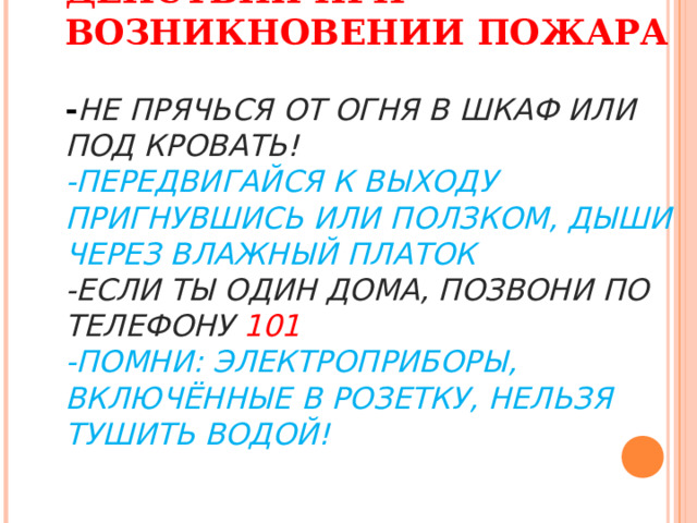 ДЕЙСТВИЯ ПРИ ВОЗНИКНОВЕНИИ ПОЖАРА   - НЕ ПРЯЧЬСЯ ОТ ОГНЯ В ШКАФ ИЛИ ПОД КРОВАТЬ!  -ПЕРЕДВИГАЙСЯ К ВЫХОДУ ПРИГНУВШИСЬ ИЛИ ПОЛЗКОМ, ДЫШИ ЧЕРЕЗ ВЛАЖНЫЙ ПЛАТОК  -ЕСЛИ ТЫ ОДИН ДОМА, ПОЗВОНИ ПО ТЕЛЕФОНУ 101  -ПОМНИ: ЭЛЕКТРОПРИБОРЫ, ВКЛЮЧЁННЫЕ В РОЗЕТКУ, НЕЛЬЗЯ ТУШИТЬ ВОДОЙ! 