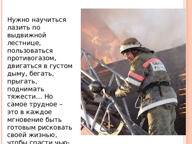 Нужно научиться лазить по выдвижной лестнице, пользоваться противогазом, двигаться в густом дыму, бегать, прыгать, поднимать тяжести… Но самое трудное – это в каждое мгновение быть готовым рисковать своей жизнью, чтобы спасти чью-то другую. 
