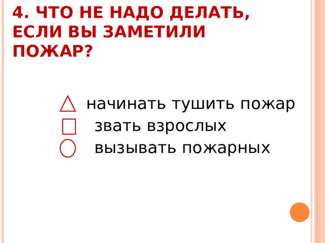 4. ЧТО НЕ НАДО ДЕЛАТЬ, ЕСЛИ ВЫ ЗАМЕТИЛИ ПОЖАР?    начинать тушить пожар  звать взрослых  вызывать пожарных 