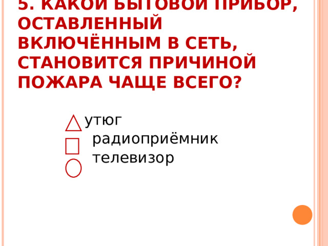  5. КАКОЙ БЫТОВОЙ ПРИБОР, ОСТАВЛЕННЫЙ ВКЛЮЧЁННЫМ В СЕТЬ, СТАНОВИТСЯ ПРИЧИНОЙ ПОЖАРА ЧАЩЕ ВСЕГО?    утюг  радиоприёмник  телевизор 