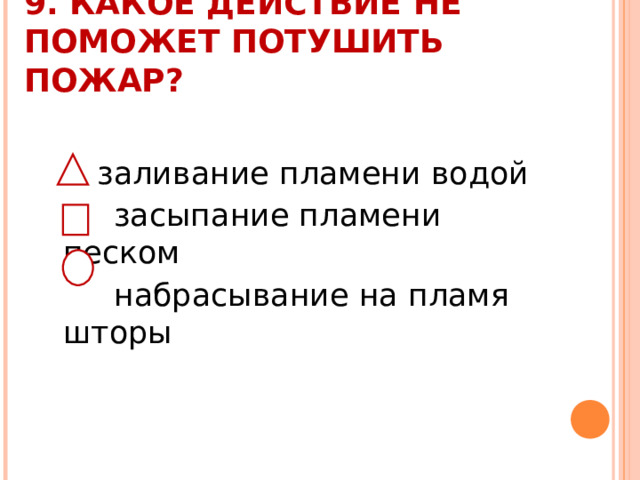 9. КАКОЕ ДЕЙСТВИЕ НЕ ПОМОЖЕТ ПОТУШИТЬ ПОЖАР?    заливание пламени водой  засыпание пламени песком  набрасывание на пламя шторы 