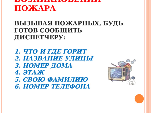 ДЕЙСТВИЯ ПРИ ВОЗНИКНОВЕНИИ ПОЖАРА   ВЫЗЫВАЯ ПОЖАРНЫХ, БУДЬ ГОТОВ СООБЩИТЬ ДИСПЕТЧЕРУ:   1. ЧТО И ГДЕ ГОРИТ  2. НАЗВАНИЕ УЛИЦЫ  3. НОМЕР ДОМА  4. ЭТАЖ  5. СВОЮ ФАМИЛИЮ  6. НОМЕР ТЕЛЕФОНА      
