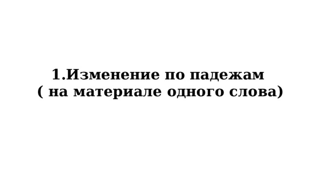 1.Изменение по падежам ( на материале одного слова) 