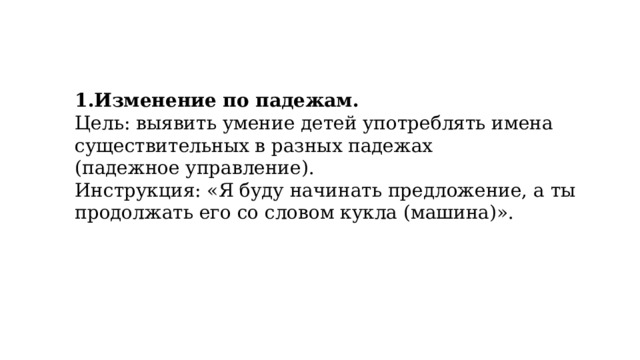 1.Изменение по падежам. Цель: выявить умение детей употреблять имена существительных в разных падежах (падежное управление). Инструкция: «Я буду начинать предложение, а ты продолжать его со словом кукла (машина)». 